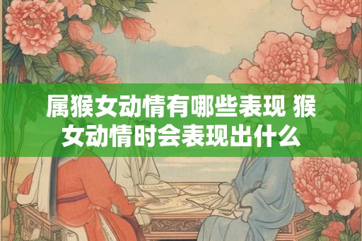属猴女动情有哪些表现 猴女动情时会表现出什么