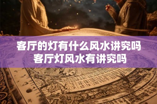 客厅的灯有什么风水讲究吗 客厅灯风水有讲究吗 客厅的灯有什么风水讲究吗 客厅灯风水有讲究吗
