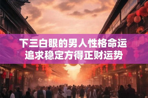 下三白眼的男人性格命运 追求稳定方得正财运势 下三白眼的男人性格命运 追求稳定方得正财运势