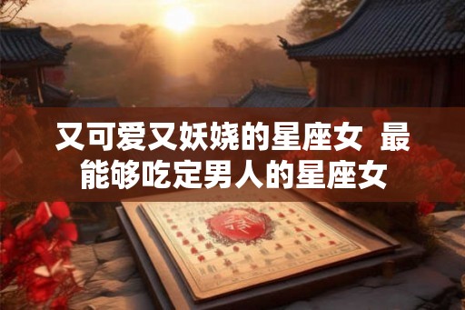 又可爱又妖娆的星座女  最能够吃定男人的星座女