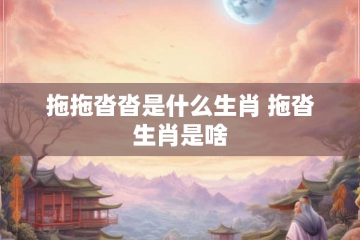 拖拖沓沓是什么生肖 拖沓生肖是啥 拖拖沓沓是什么生肖 拖沓生肖是啥