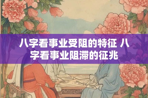 八字看事业受阻的特征 八字看事业阻滞的征兆