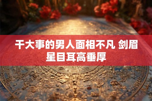 干大事的男人面相不凡 剑眉星目耳高垂厚