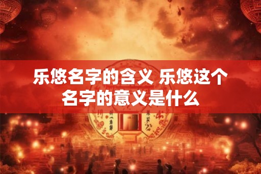 乐悠名字的含义 乐悠这个名字的意义是什么