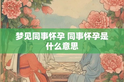 梦见同事怀孕 同事怀孕是什么意思