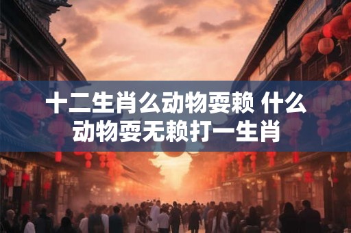 十二生肖么动物耍赖 什么动物耍无赖打一生肖 十二生肖么动物耍赖 什么动物耍无赖打一生肖