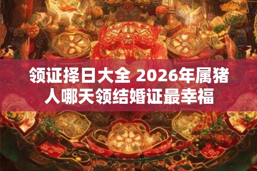 领证择日大全 2026年属猪人哪天领结婚证最幸福