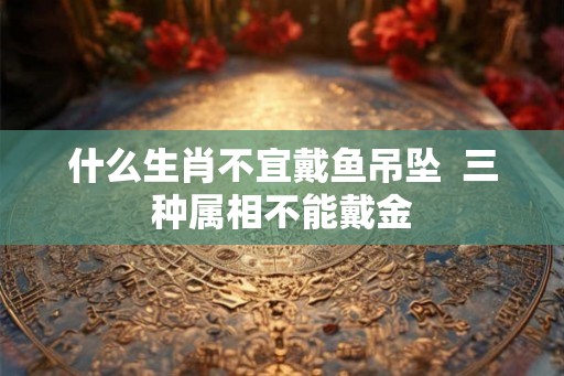 什么生肖不宜戴鱼吊坠  三种属相不能戴金