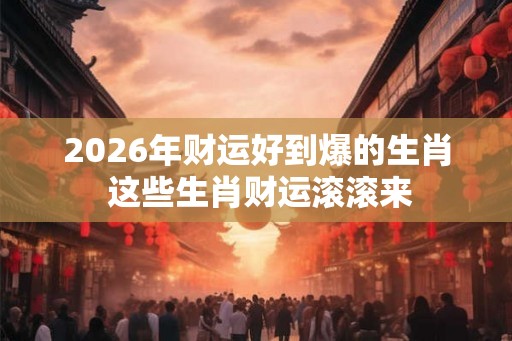 2026年财运好到爆的生肖 这些生肖财运滚滚来 2026年财运好到爆的生肖 这些生肖财运滚滚来