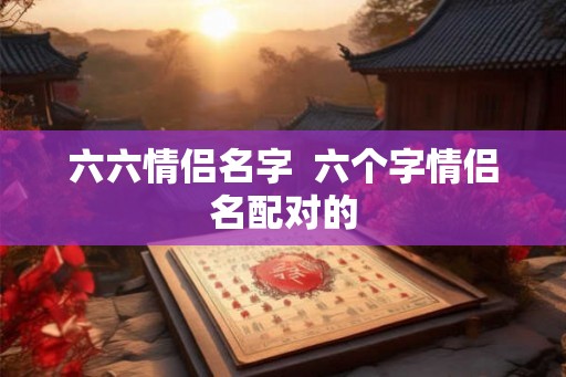 六六情侣名字  六个字情侣名配对的