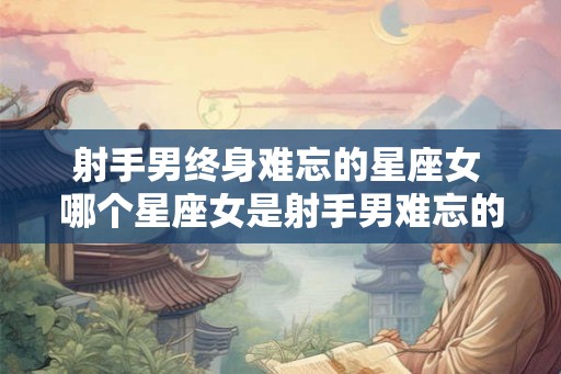 射手男终身难忘的星座女 哪个星座女是射手男难忘的
