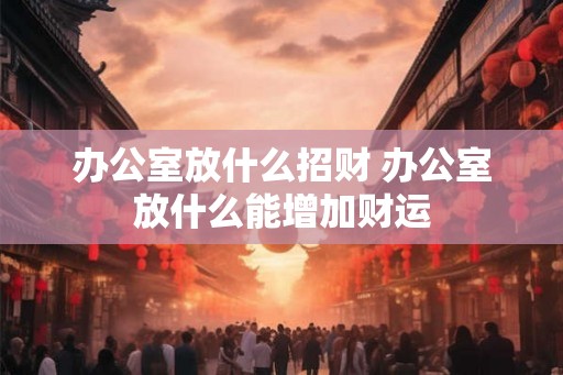 办公室放什么招财 办公室放什么能增加财运