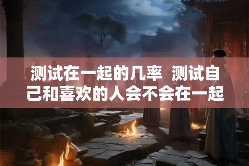 测试在一起的几率  测试自己和喜欢的人会不会在一起
