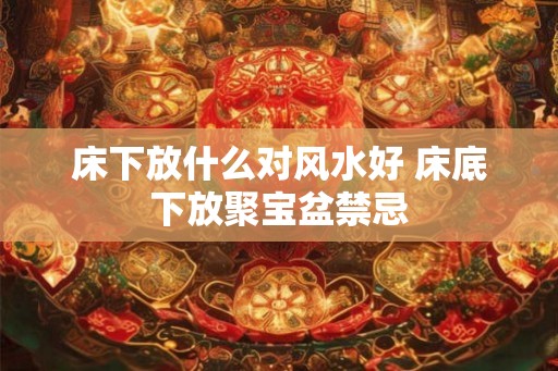 床下放什么对风水好 床底下放聚宝盆禁忌