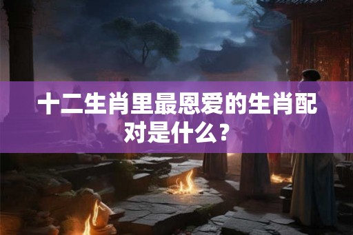 十二生肖里最恩爱的生肖配对是什么? 十二生肖里最恩爱的生肖配对是什么?