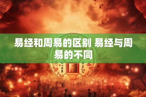 易经和周易的区别 易经与周易的不同 易经和周易的区别 易经与周易的不同