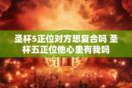 圣杯5正位对方想复合吗 圣杯五正位他心里有我吗