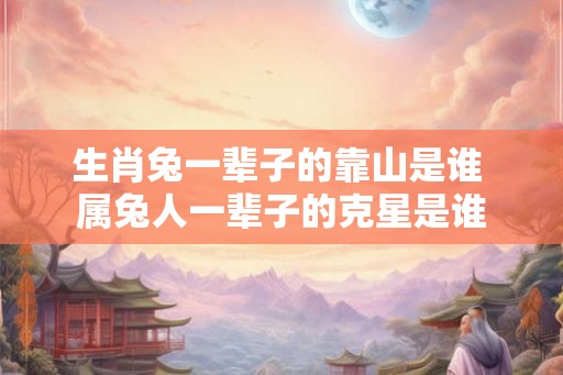 生肖兔一辈子的靠山是谁 属兔人一辈子的克星是谁 生肖兔一辈子的靠山是谁 属兔人一辈子的克星是谁