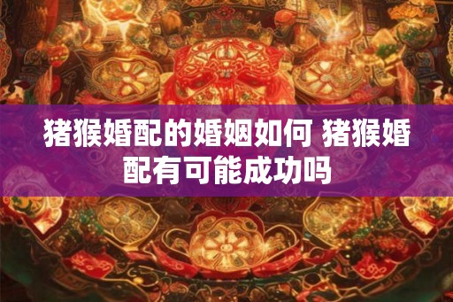 猪猴婚配的婚姻如何 猪猴婚配有可能成功吗