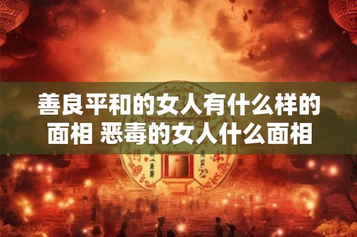 善良平和的女人有什么样的面相 恶毒的女人什么面相