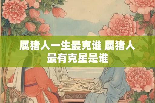 属猪人一生最克谁 属猪人最有克星是谁