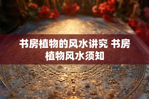 书房植物的风水讲究 书房植物风水须知