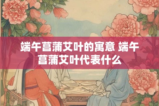 端午菖蒲艾叶的寓意 端午菖蒲艾叶代表什么