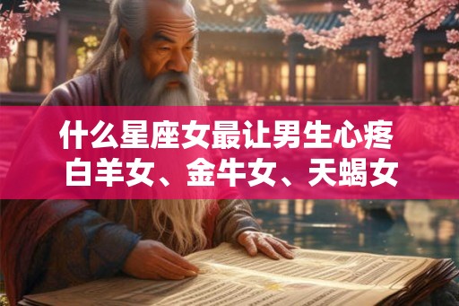 什么星座女最让男生心疼 白羊女、金牛女、天蝎女