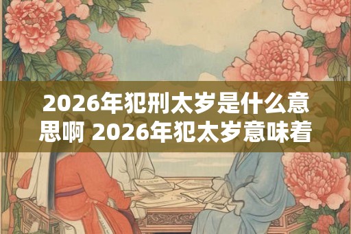 2026年犯刑太岁是什么意思啊 2026年犯太岁意味着什么