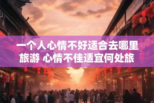 一个人心情不好适合去哪里旅游 心情不佳适宜何处旅行 一个人心情不好适合去哪里旅游 心情不佳适宜何处旅行