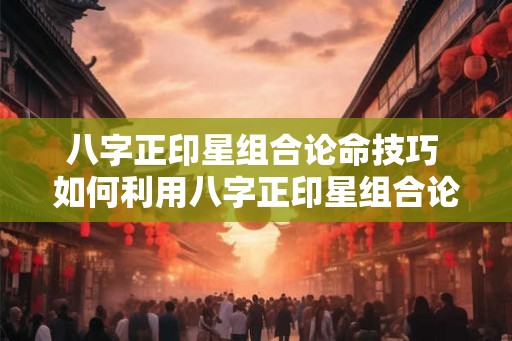 八字正印星组合论命技巧 如何利用八字正印星组合论命