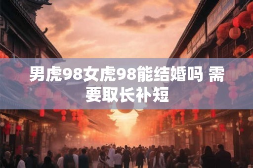 男虎98女虎98能结婚吗 需要取长补短 男虎98女虎98能结婚吗 需要取长补短