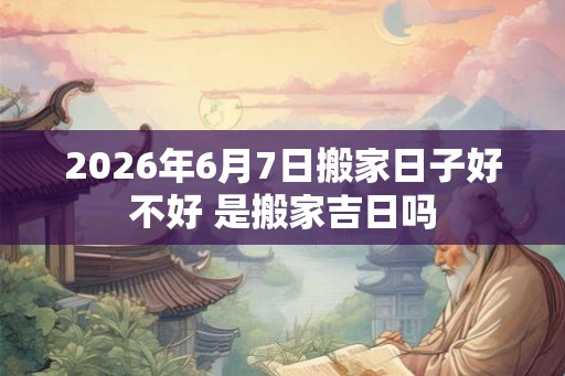 2026年6月7日搬家日子好不好 是搬家吉日吗