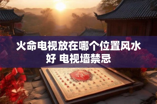 火命电视放在哪个位置风水好 电视墙禁忌
