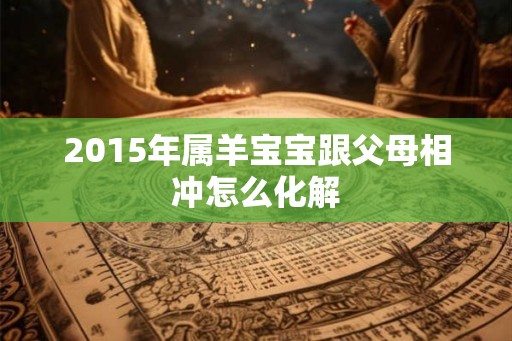 2015年属羊宝宝跟父母相冲怎么化解 2015年属羊宝宝跟父母相冲怎么化解