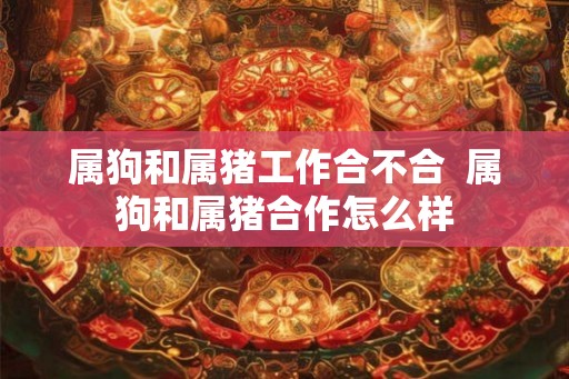 属狗和属猪工作合不合  属狗和属猪合作怎么样