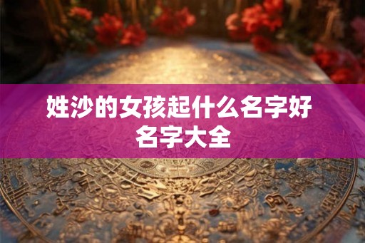 姓沙的女孩起什么名字好 名字大全 姓沙的女孩起什么名字好 名字大全