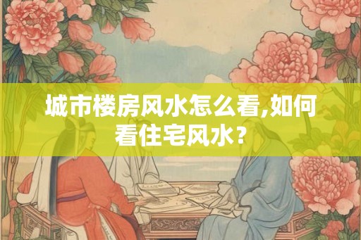 城市楼房风水怎么看,如何看住宅风水？