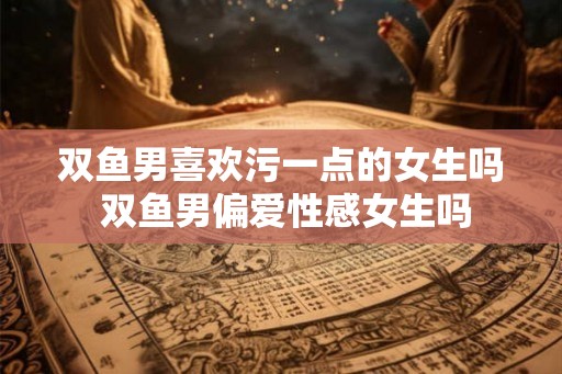 双鱼男喜欢污一点的女生吗 双鱼男偏爱性感女生吗