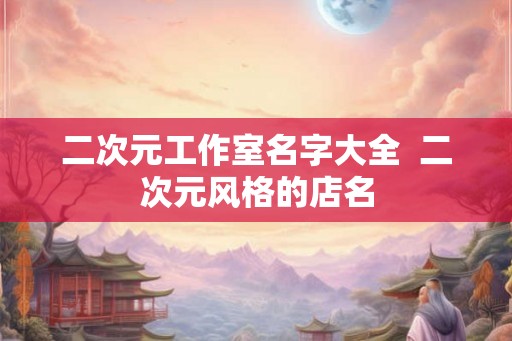 二次元工作室名字大全 二次元风格的店名 二次元工作室名字大全 二次元风格的店名