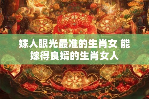 嫁人眼光最准的生肖女 能嫁得良婿的生肖女人