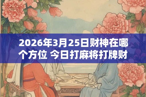 2026年3月25日财神在哪个方位 今日打麻将打牌财运方位