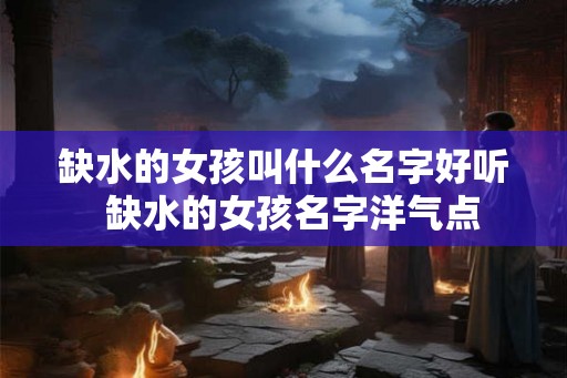 缺水的女孩叫什么名字好听 缺水的女孩名字洋气点 缺水的女孩叫什么名字好听 缺水的女孩名字洋气点