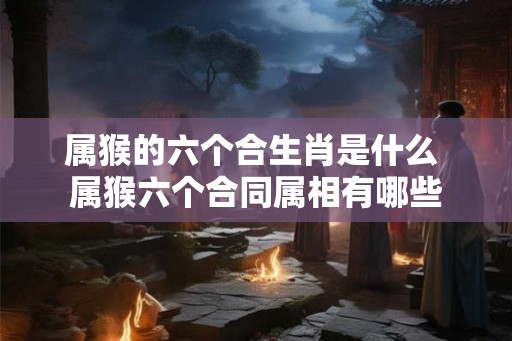 属猴的六个合生肖是什么 属猴六个合同属相有哪些 属猴的六个合生肖是什么 属猴六个合同属相有哪些