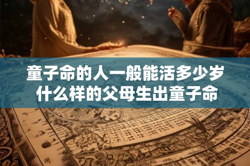童子命的人一般能活多少岁 什么样的父母生出童子命