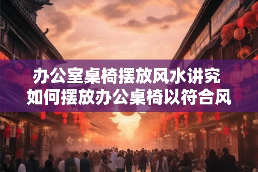 办公室桌椅摆放风水讲究 如何摆放办公桌椅以符合风水