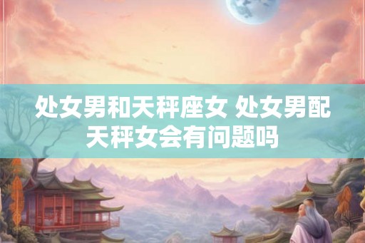 处女男和天秤座女 处女男配天秤女会有问题吗
