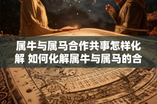 属牛与属马合作共事怎样化解 如何化解属牛与属马的合作矛盾