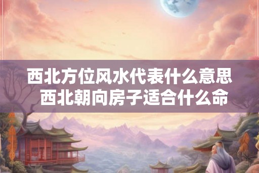 西北方位风水代表什么意思  西北朝向房子适合什么命