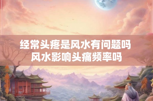 经常头疼是风水有问题吗 风水影响头痛频率吗 经常头疼是风水有问题吗 风水影响头痛频率吗